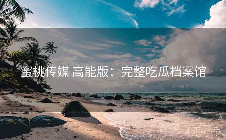 蜜桃传媒 高能版：完整吃瓜档案馆