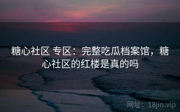 糖心社区 专区：完整吃瓜档案馆，糖心社区的红楼是真的吗