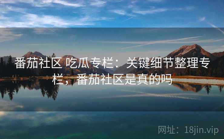 番茄社区 吃瓜专栏：关键细节整理专栏，番茄社区是真的吗