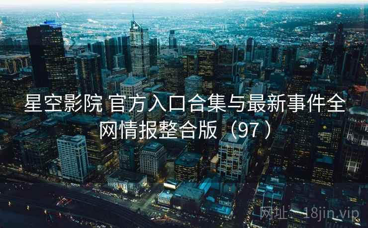 星空影院 官方入口合集与最新事件全网情报整合版（97 ）