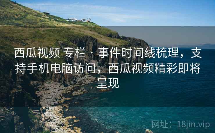西瓜视频 专栏 · 事件时间线梳理，支持手机电脑访问，西瓜视频精彩即将呈现