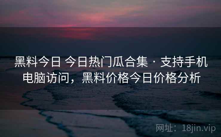 黑料今日 今日热门瓜合集 · 支持手机电脑访问，黑料价格今日价格分析