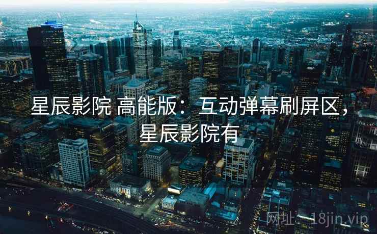 星辰影院 高能版：互动弹幕刷屏区，星辰影院有