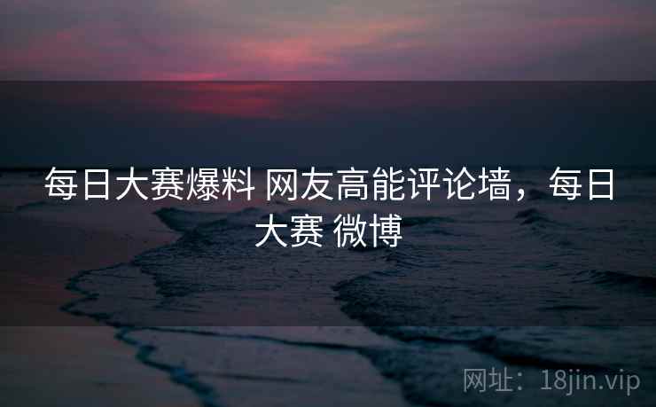 每日大赛爆料 网友高能评论墙，每日大赛 微博