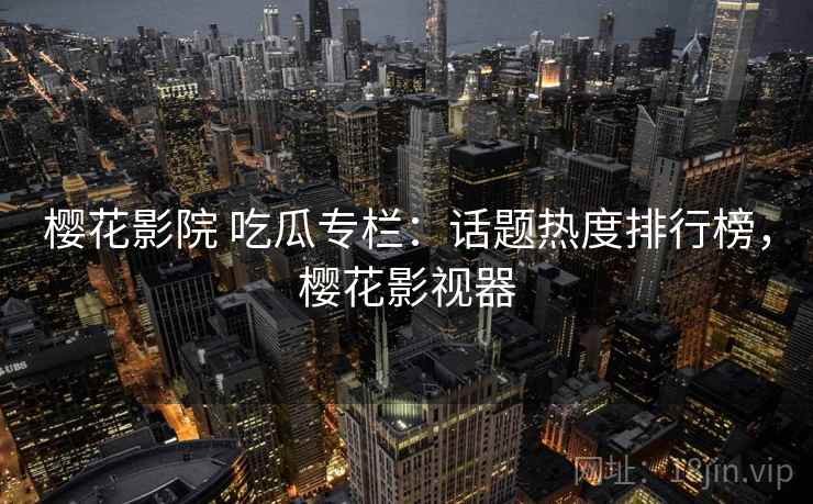 樱花影院 吃瓜专栏：话题热度排行榜，樱花影视器