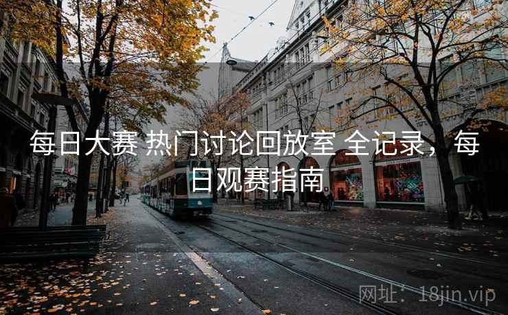 每日大赛 热门讨论回放室 全记录，每日观赛指南