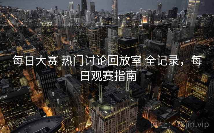 每日大赛 热门讨论回放室 全记录，每日观赛指南