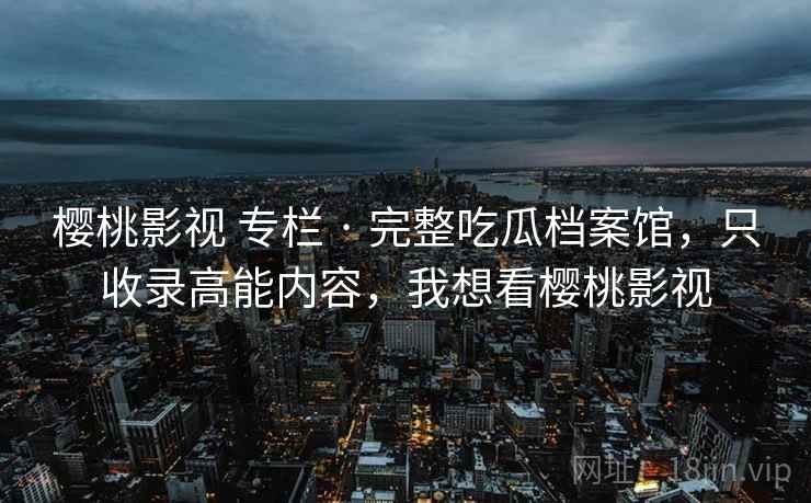 樱桃影视 专栏 · 完整吃瓜档案馆，只收录高能内容，我想看樱桃影视