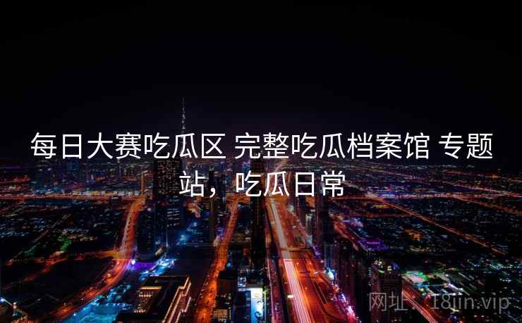 每日大赛吃瓜区 完整吃瓜档案馆 专题站，吃瓜日常