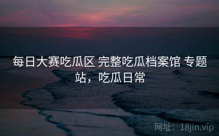 每日大赛吃瓜区 完整吃瓜档案馆 专题站，吃瓜日常