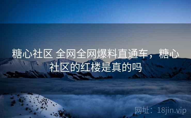 糖心社区 全网全网爆料直通车，糖心社区的红楼是真的吗