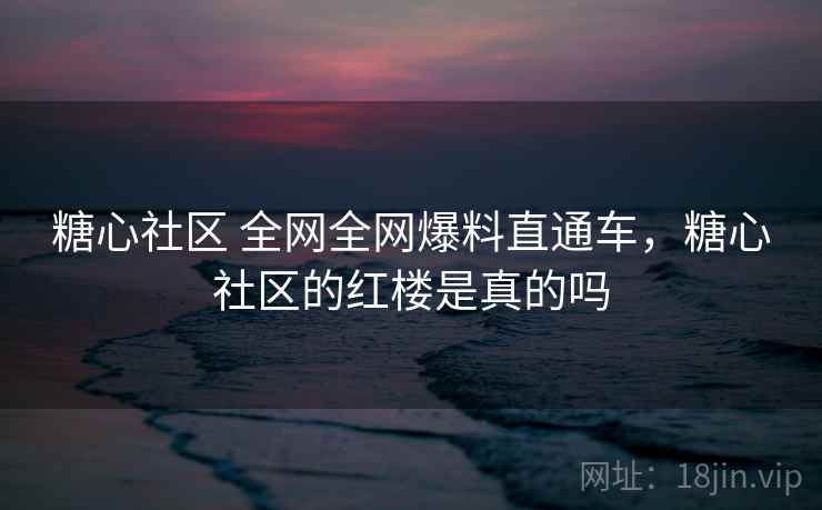 糖心社区 全网全网爆料直通车，糖心社区的红楼是真的吗