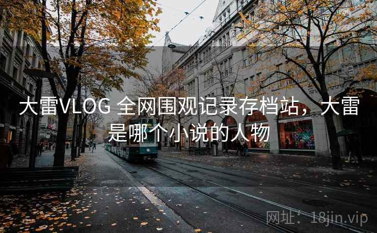 大雷VLOG 全网围观记录存档站，大雷是哪个小说的人物