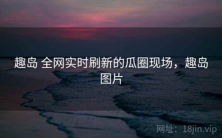 趣岛 全网实时刷新的瓜圈现场，趣岛图片