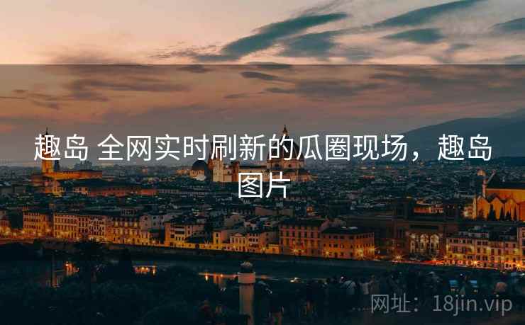 趣岛 全网实时刷新的瓜圈现场，趣岛图片