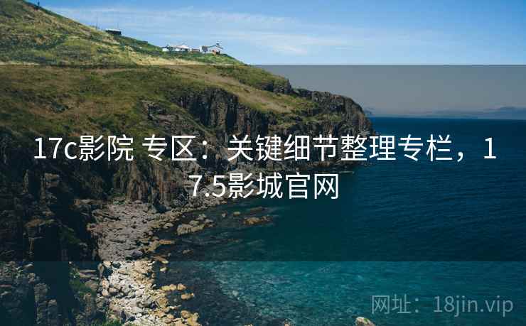 17c影院 专区：关键细节整理专栏，17.5影城官网