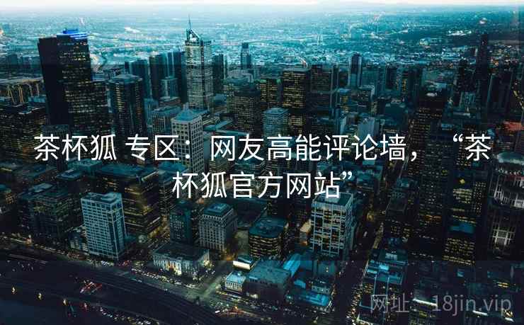茶杯狐 专区：网友高能评论墙，“茶杯狐官方网站”