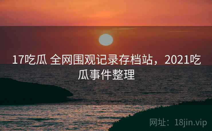 17吃瓜 全网围观记录存档站，2021吃瓜事件整理