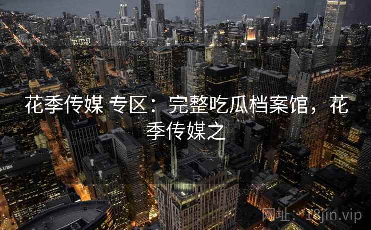 花季传媒 专区：完整吃瓜档案馆，花季传媒之