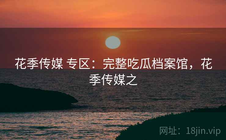 花季传媒 专区：完整吃瓜档案馆，花季传媒之