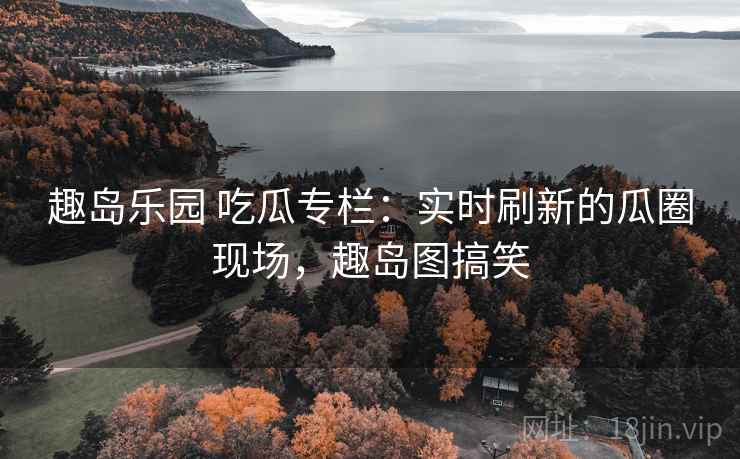 趣岛乐园 吃瓜专栏：实时刷新的瓜圈现场，趣岛图搞笑