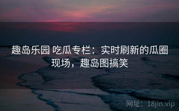 趣岛乐园 吃瓜专栏：实时刷新的瓜圈现场，趣岛图搞笑