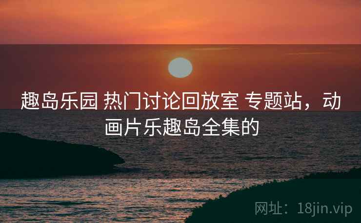 趣岛乐园 热门讨论回放室 专题站，动画片乐趣岛全集的