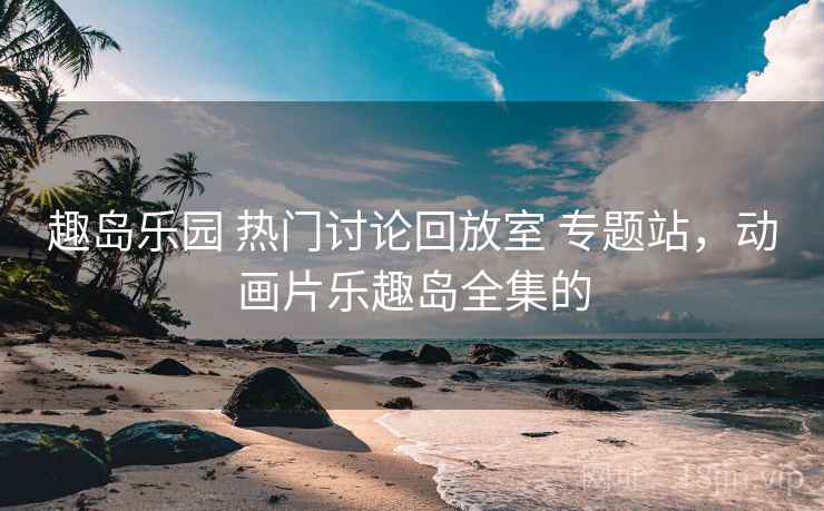 趣岛乐园 热门讨论回放室 专题站，动画片乐趣岛全集的