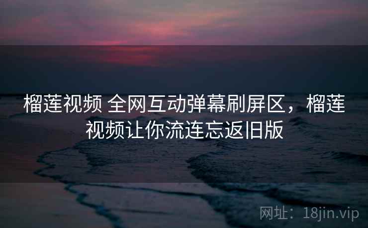 榴莲视频 全网互动弹幕刷屏区，榴莲视频让你流连忘返旧版