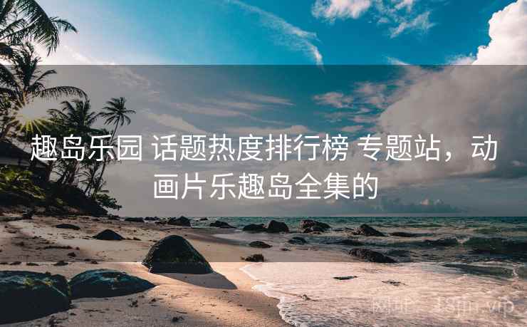趣岛乐园 话题热度排行榜 专题站,动画片乐趣岛全集的 趣岛乐园 话题热度排行榜 专题站,动画片乐趣岛全集的