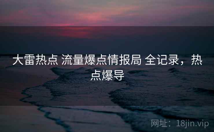 大雷热点 流量爆点情报局 全记录,热点爆导 大雷热点 流量爆点情报局 全记录,热点爆导