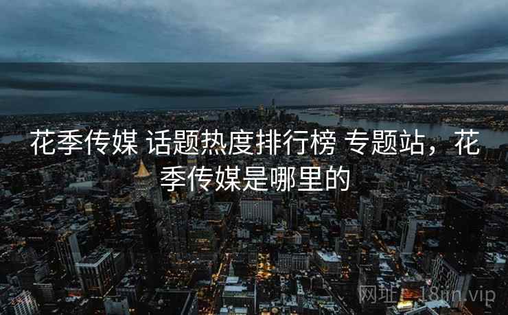 花季传媒 话题热度排行榜 专题站,花季传媒是哪里的 花季传媒 话题热度排行榜 专题站,花季传媒是哪里的