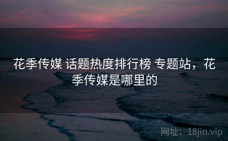 花季传媒 话题热度排行榜 专题站,花季传媒是哪里的 花季传媒 话题热度排行榜 专题站,花季传媒是哪里的