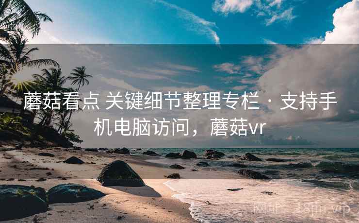蘑菇看点 关键细节整理专栏 · 支持手机电脑访问,蘑菇vr 蘑菇看点 关键细节整理专栏 · 支持手机电脑访问,蘑菇vr