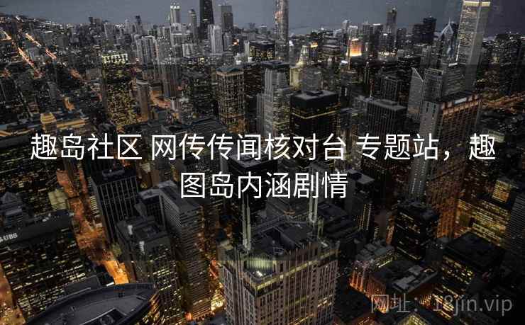 趣岛社区 网传传闻核对台 专题站,趣图岛内涵剧情 趣岛社区 网传传闻核对台 专题站,趣图岛内涵剧情