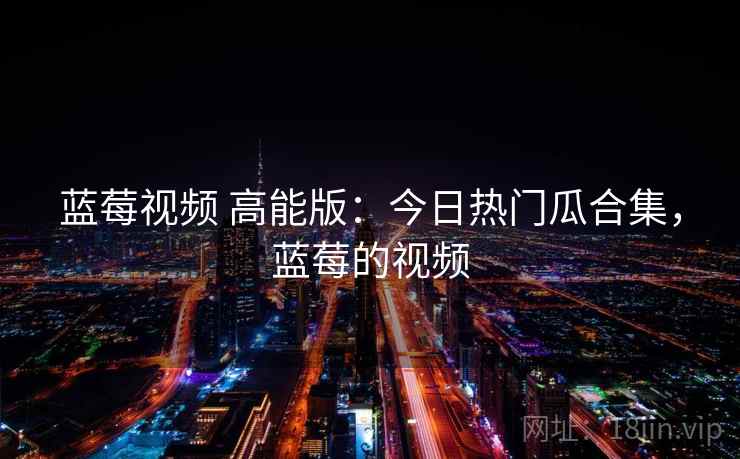蓝莓视频 高能版:今日热门瓜合集,蓝莓的视频 蓝莓视频 高能版:今日热门瓜合集,蓝莓的视频
