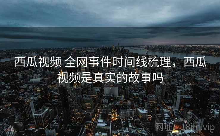 西瓜视频 全网事件时间线梳理，西瓜视频是真实的故事吗