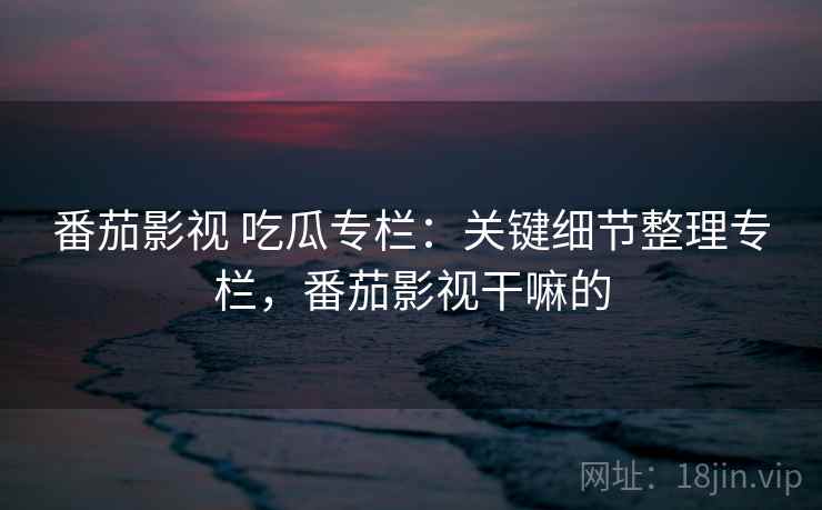 番茄影视 吃瓜专栏:关键细节整理专栏,番茄影视干嘛的 番茄影视 吃瓜专栏:关键细节整理专栏,番茄影视干嘛的