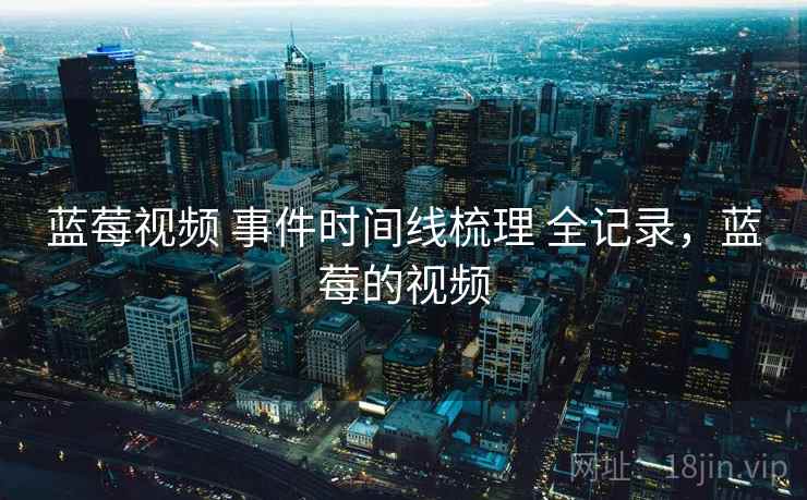蓝莓视频 事件时间线梳理 全记录,蓝莓的视频 蓝莓视频 事件时间线梳理 全记录,蓝莓的视频