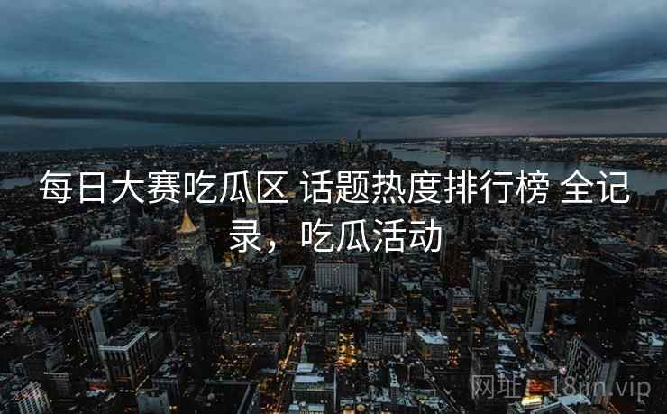 每日大赛吃瓜区 话题热度排行榜 全记录,吃瓜活动 每日大赛吃瓜区 话题热度排行榜 全记录,吃瓜活动