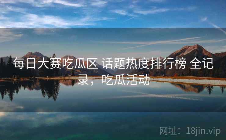 每日大赛吃瓜区 话题热度排行榜 全记录,吃瓜活动 每日大赛吃瓜区 话题热度排行榜 全记录,吃瓜活动
